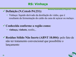Workshop Sustainability of Sugarcane – CTBE
RS: Vinhaça
39
 Definição (N.Cetesb P4.231):
• Vinhaça: líquido derivado da destilação do vinho, que é
resultante da fermentação do caldo da cana de açúcar ou melaço.
 Conhecida conforme a região como:
• vinhaça, vinhoto, restilo,..
 Resíduo Sólido Não Inerte (ABNT 10.004): pelo fato de
não ter tratamento convencional que possibilite o
lançamento
 