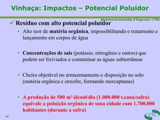 Workshop Sustainability of Sugarcane – CTBE
Vinhaça: Impactos – Potencial Poluidor
41
 Resíduo com alto potencial poluidor
• Alto teor de matéria orgânica, impossibilitando o tratamento e
lançamento em corpos de água
• Concentrações de sais (potássio, nitrogênio e outros) que
podem ser lixiviados e contaminar as águas subterrâneas
• Cheiro objetável no armazenamento e disposição no solo
(matéria orgânica e enxofre, formando mercaptanas)
• A produção de 500 m3 álcool/dia (1.000.000 t.cana/safra)
equivale a poluição orgânica de uma cidade com 1.700.000
habitantes (durante a safra)
 