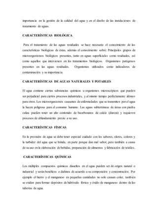 importancia en la gestión de la calidad del agua y en el diseño de las instalaciones de
tratamiento de aguas.
CARACTERÍSTICAS BIOLÓGICA.
Para el tratamiento de las aguas residuales se hace necesario el conocimiento de las
características biológicas de éstas, además el conocimiento sobre: Principales grupos de
microorganismos biológicos presentes, tanto en aguas superficiales como residuales, así
como aquellos que intervienen en los tratamientos biológicos. Organismos patógenos
presentes en las aguas residuales. Organismos utilizados como indicadores de
contaminación y su importancia.
CARACTERÍSTICAS DE AGUAS NATURALES Y POTABLES
El agua contiene ciertas substancias químicas u organismos microscópicos que pueden
ser perjudicial para ciertos procesos industriales, y al mismo tiempo perfectamente idóneo
para otros. Los microorganismos causantes de enfermedades que se transmiten por el agua
la hacen peligrosa para el consumo humano. Las aguas subterráneas de áreas con piedra
caliza pueden tener un alto contenido de bicarbonatos de calcio (dureza) y requieren
procesos de ablandamiento previo a su uso.
CARACTERÍSTICAS FÍSICAS.
En la provisión de agua se debe tener especial cuidado con los sabores, olores, colores y
la turbidez del agua que se brinda, en parte porque dan mal sabor, pero también a causa
de su uso en la elaboración de bebidas, preparación de alimentos y fabricación de textiles.
CARACTERÍSTICAS QUÍMICAS
Los múltiples compuestos químicos disueltos en el agua pueden ser de origen natural o
industrial y serán benéficos o dañinos de acuerdo a su composición y concentración. Por
ejemplo el hierro y el manganeso en pequeñas cantidades no solo causan color, también
se oxidan para formar depósitos de hidróxido férrico y óxido de manganeso dentro de las
tuberías de agua.
 