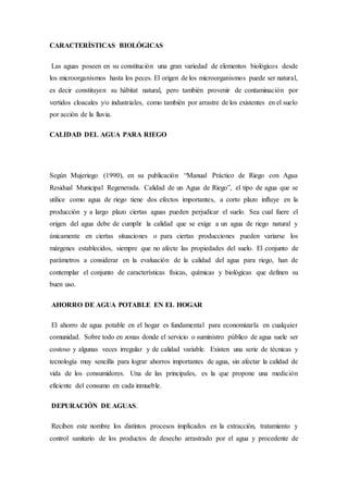 CARACTERÍSTICAS BIOLÓGICAS
Las aguas poseen en su constitución una gran variedad de elementos biológicos desde
los microorganismos hasta los peces. El origen de los microorganismos puede ser natural,
es decir constituyen su hábitat natural, pero también provenir de contaminación por
vertidos cloacales y/o industriales, como también por arrastre de los existentes en el suelo
por acción de la lluvia.
CALIDAD DEL AGUA PARA RIEGO
Según Mujeriego (1990), en su publicación “Manual Práctico de Riego con Agua
Residual Municipal Regenerada. Calidad de un Agua de Riego”, el tipo de agua que se
utilice como agua de riego tiene dos efectos importantes, a corto plazo influye en la
producción y a largo plazo ciertas aguas pueden perjudicar el suelo. Sea cual fuere el
origen del agua debe de cumplir la calidad que se exige a un agua de riego natural y
únicamente en ciertas situaciones o para ciertas producciones pueden variarse los
márgenes establecidos, siempre que no afecte las propiedades del suelo. El conjunto de
parámetros a considerar en la evaluación de la calidad del agua para riego, han de
contemplar el conjunto de características físicas, químicas y biológicas que definen su
buen uso.
AHORRO DE AGUA POTABLE EN EL HOGAR
El ahorro de agua potable en el hogar es fundamental para economizarla en cualquier
comunidad. Sobre todo en zonas donde el servicio o suministro público de agua suele ser
costoso y algunas veces irregular y de calidad variable. Existen una serie de técnicas y
tecnología muy sencilla para lograr ahorros importantes de agua, sin afectar la calidad de
vida de los consumidores. Una de las principales, es la que propone una medición
eficiente del consumo en cada inmueble.
DEPURACIÓN DE AGUAS.
Reciben este nombre los distintos procesos implicados en la extracción, tratamiento y
control sanitario de los productos de desecho arrastrado por el agua y procedente de
 