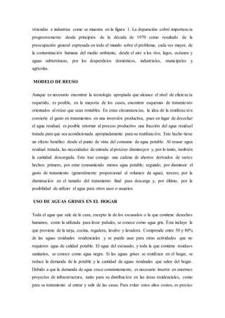 viviendas e industrias como se muestra en la figura 1. La depuración cobró importancia
progresivamente desde principios de la década de 1970 como resultado de la
preocupación general expresada en todo el mundo sobre el problema, cada vez mayor, de
la contaminación humana del medio ambiente, desde el aire a los ríos, lagos, océanos y
aguas subterráneas, por los desperdicios domésticos, industriales, municipales y
agrícolas.
MODELO DE REUSO
Aunque es necesario encontrar la tecnología apropiada que alcance el nivel de eficiencia
requerido, es posible, en la mayoría de los casos, encontrar esquemas de tratamiento
orientados al reúso que sean rentables. En estas circunstancias, la idea de la reutilización
convierte el gasto en tratamientos en una inversión productiva, pues en lugar de desechar
el agua residual, es posible retornar al proceso productivo una fracción del agua residual
tratada para que sea acondicionada apropiadamente para su reutilización. Este hecho tiene
un efecto benéfico desde el punto de vista del consumo de agua potable. Al reusar agua
residual tratada, las necesidades de entrada al proceso disminuyen y, por lo tanto, también
la cantidad descargada. Esto trae consigo una cadena de ahorros derivados de varios
hechos: primero, por estar consumiendo menos agua potable; segundo, por disminuir el
gasto de tratamiento (generalmente proporcional al volumen de agua); tercero, por la
disminución en el tamaño del tratamiento final para descarga y, por último, por la
posibilidad de utilizar el agua para otros usos o usuarios.
USO DE AGUAS GRISES EN EL HOGAR
Toda el agua que sale de la casa, excepto la de los escusados o la que contiene desechos
humanos, como la utilizada para lavar pañales, se conoce como agua gris. Ésta incluye la
que proviene de la tarja, cocina, regadera, lavabo y lavadora. Comprende entre 50 y 80%
de las aguas residuales residenciales y se puede usar para otras actividades que no
requieren agua de calidad potable. El agua del escusado, y toda la que contiene residuos
sanitarios, se conoce como agua negra. Si las aguas grises se reutilizan en el hogar, se
reduce la demanda de la potable y la cantidad de aguas residuales que salen del hogar.
Debido a que la demanda de agua crece constantemente, es necesario invertir en enormes
proyectos de infraestructura, tanto para su distribución en las áreas residenciales, como
para su tratamiento al entrar y salir de las casas. Para evitar estos altos costos, es preciso
 