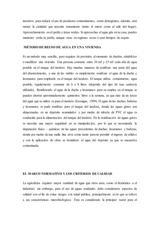 incentivo para reducir el uso de productos contaminantes, como detergentes; además, será
menor la cantidad que necesita tratamiento (tanto al entrar como al salir del hogar).
Aprovechamiento en el jardín y áreas verdes. Si aprovechas el agua gris en tu casa, puedes
mantener verde tu jardín, aunque vivas en regiones secas o sean tiempos de sequía.
MÉTODO DE REUSO DE AGUA EN UNA VIVIENDA
Es un método muy sencillo, pero requiere de previsión al momento de diseñar, rehabilitar
o modificar una vivienda. Una persona consume entre 20 m3 y 25 m3 cada año de agua
potable en el tanque del inodoro. Hay muchas maneras de reutilizar una parte del agua
del abastecimiento, y una de las viables es simplemente reutilizar el agua de la ducha y
lavamanos para emplearla en el tanque del inodoro. El tanque utiliza, comúnmente, agua
potable, regularmente consume de 6 a 8 litros (depende del tipo de taza sanitaria
utilizada). Reutilizando el agua de la ducha y lavamanos para su empleo en el tanque se
pueden ahorrar aproximadamente quinientos litros a la semana, ya que más de un tercio
del agua que se utiliza es para el inodoro (Ecoaigua, 1999). El agua de las duchas, bañeras
y lavamanos se pude reutilizar para el tanque del inodoro, donde las aguas grises son
almacenadas en un depósito acumulador y por medio de tubería de PVC el agua es
conducida para la alimentación del tanque del inodoro. En la reutilización de aguas grises
se necesita una mayor seguridad en su manipulación, por lo que se recomienda la
depuración físico – químicas de las aguas procedentes de duchas, lavamanos y bañeras,
donde por medio de una malla fina sirva como tamiz para no permitir el ingreso de sólidos
y con la aplicación de cloro se desinfecte el agua del depósito ya que se encuentra
contaminada.
EL MARCO NORMATIVO Y LOS CRITERIOS DE CALIDAD
La agricultura requiere mayor cantidad de agua que otros usos, como el doméstico o el
industrial; sin embargo, para el uso de aguas residuales debe considerarse aspectos de
calidad con el fin de evitar riesgos a la salud pública, principalmente en lo que se refiere
a sus características microbiológicas. Ésta es considerada la principal razón para el
 