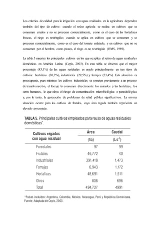 Los criterios de calidad para la irrigación con aguas residuales en la agricultura dependen
también del tipo de cultivo: cuando el reúso agrícola se realiza en cultivos que se
consumen crudos y no se procesan comercialmente, como es el caso de las hortalizas
frescas, el riego es restringido; cuando se aplica en cultivos que se consumen y se
procesan comercialmente, como es el caso del tomate enlatado, y en cultivos que no se
consumen por el hombre, como pastos, el riego es no restringido (OMS, 1989).
La tabla 5 muestra los principales cultivos en los que se aplica el reúso de aguas residuales
domésticas en América Latina (Cepis, 2003). En esta tabla se observa que el mayor
porcentaje (83,1%) de las aguas residuales es usado principalmente en tres tipos de
cultivos: hortalizas (30,2%), industriales (29,5%) y forrajes (23,4%). Esta situación es
preocupante, pues mientras los cultivos industriales se someten previamente a un proceso
de transformación, el forraje lo consumen directamente los animales y las hortalizas, los
seres humanos, lo que eleva el riesgo de contaminación microbiológica o parasitológica
y, por lo tanto, la generación de problemas de salud pública significativos. La misma
situación ocurre para los cultivos de frutales, cuya área regada también representa un
elevado porcentaje.
 