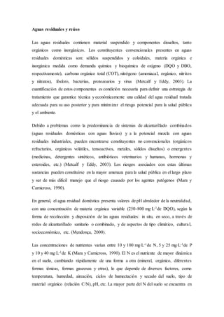 Aguas residuales y reúso
Las aguas residuales contienen material suspendido y componentes disueltos, tanto
orgánicos como inorgánicos. Los constituyentes convencionales presentes en aguas
residuales domésticas son: sólidos suspendidos y coloidales, materia orgánica e
inorgánica medida como demanda química y bioquímica de oxígeno (DQO y DBO,
respectivamente), carbono orgánico total (COT), nitrógeno (amoniacal, orgánico, nitritos
y nitratos), fósforo, bacterias, protozoarios y virus (Metcalf y Eddy, 2003). La
cuantificación de estos componentes es condición necesaria para definir una estrategia de
tratamiento que garantice técnica y económicamente una calidad del agua residual tratada
adecuada para su uso posterior y para minimizar el riesgo potencial para la salud pública
y el ambiente.
Debido a problemas como la predominancia de sistemas de alcantarillado combinados
(aguas residuales domésticas con aguas lluvias) y a la potencial mezcla con aguas
residuales industriales, pueden encontrarse constituyentes no convencionales (orgánicos
refractarios, orgánicos volátiles, tensoactivos, metales, sólidos disueltos) o emergentes
(medicinas, detergentes sintéticos, antibióticos veterinarios y humanos, hormonas y
esteroides, etc.) (Metcalf y Eddy, 2003). Los riesgos asociados con estas últimas
sustancias pueden constituirse en la mayor amenaza para la salud pública en el largo plazo
y ser de más difícil manejo que el riesgo causado por los agentes patógenos (Mara y
Carnicross, 1990).
En general, el agua residual doméstica presenta valores de pH alrededor de la neutralidad,
con una concentración de materia orgánica variable (250-800 mg·L-1de DQO), según la
forma de recolección y disposición de las aguas residuales: in situ, en seco, a través de
redes de alcantarillado sanitario o combinado, y de aspectos de tipo climático, cultural,
socioeconómico, etc. (Mendonça, 2000).
Las concentraciones de nutrientes varían entre 10 y 100 mg·L-1de N, 5 y 25 mg·L-1de P
y 10 y 40 mg·L-1de K (Mara y Carnicross, 1990). El N es el nutriente de mayor dinámica
en el suelo, cambiando rápidamente de una forma a otra (mineral, orgánico, diferentes
formas iónicas, formas gaseosas y otras), lo que depende de diversos factores, como
temperatura, humedad, aireación, ciclos de humectación y secado del suelo, tipo de
material orgánico (relación C/N), pH, etc. La mayor parte del N del suelo se encuentra en
 