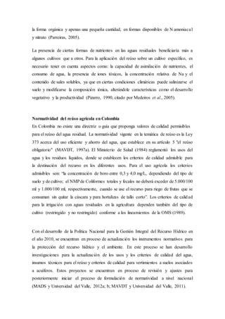 la forma orgánica y apenas una pequeña cantidad, en formas disponibles de N amoniacal
y nitrato (Parreiras, 2005).
La presencia de ciertas formas de nutrientes en las aguas residuales beneficiaría más a
algunos cultivos que a otros. Para la aplicación del reúso sobre un cultivo específico, es
necesario tener en cuenta aspectos como: la capacidad de asimilación de nutrientes, el
consumo de agua, la presencia de iones tóxicos, la concentración relativa de Na y el
contenido de sales solubles, ya que en ciertas condiciones climáticas puede salinizarse el
suelo y modificarse la composición iónica, alterándole características como el desarrollo
vegetativo y la productividad (Pizarro, 1990, citado por Medeiros et al., 2005).
Normatividad del reúso agrícola en Colombia
En Colombia no existe una directriz o guía que proponga valores de calidad permisibles
para el reúso del agua residual. La normatividad vigente en la temática de reúso es la Ley
373 acerca del uso eficiente y ahorro del agua, que establece en su artículo 5 "el reúso
obligatorio" (MAVDT, 1997a). El Ministerio de Salud (1984) reglamentó los usos del
agua y los residuos líquidos, donde se establecen los criterios de calidad admisible para
la destinación del recurso en los diferentes usos. Para el uso agrícola los criterios
admisibles son: “la concentración de boro entre 0,3 y 4,0 mg/L, dependiendo del tipo de
suelo y de cultivo; el NMPde Coliformes totales y fecales no deberá exceder de 5.000/100
ml y 1.000/100 ml, respectivamente, cuando se use el recurso para riego de frutas que se
consuman sin quitar la cáscara y para hortalizas de tallo corto”. Los criterios de calidad
para la irrigación con aguas residuales en la agricultura dependen también del tipo de
cultivo (restringido y no restringido) conforme a los lineamientos de la OMS (1989).
Con el desarrollo de la Política Nacional para la Gestión Integral del Recurso Hídrico en
el año 2010, se encuentran en proceso de actualización los instrumentos normativos para
la protección del recurso hídrico y el ambiente. En este proceso se han desarrollo
investigaciones para la actualización de los usos y los criterios de calidad del agua,
insumos técnicos para el reúso y criterios de calidad para vertimientos a suelos asociados
a acuíferos. Estos proyectos se encuentran en proceso de revisión y ajustes para
posteriormente iniciar el proceso de formulación de normatividad a nivel nacional
(MADS y Universidad del Valle, 2012a; b; MAVDT y Universidad del Valle, 2011).
 