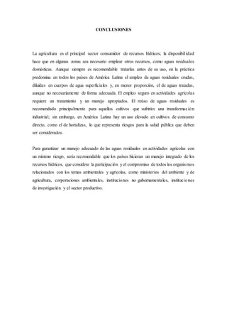 CONCLUSIONES
La agricultura es el principal sector consumidor de recursos hídricos; la disponibilidad
hace que en algunas zonas sea necesario emplear otros recursos, como aguas residuales
domésticas. Aunque siempre es recomendable tratarlas antes de su uso, en la práctica
predomina en todos los países de América Latina el empleo de aguas residuales crudas,
diluidas en cuerpos de agua superficiales y, en menor proporción, el de aguas tratadas,
aunque no necesariamente de forma adecuada. El empleo seguro en actividades agrícolas
requiere un tratamiento y un manejo apropiados. El reúso de aguas residuales es
recomendado principalmente para aquellos cultivos que sufrirán una transformación
industrial; sin embargo, en América Latina hay un uso elevado en cultivos de consumo
directo, como el de hortalizas, lo que representa riesgos para la salud pública que deben
ser considerados.
Para garantizar un manejo adecuado de las aguas residuales en actividades agrícolas con
un mínimo riesgo, sería recomendable que los países hicieran un manejo integrado de los
recursos hídricos, que considere la participación y el compromiso de todos los organismos
relacionados con los temas ambientales y agrícolas, como ministerios del ambiente y de
agricultura, corporaciones ambientales, instituciones no gubernamentales, instituciones
de investigación y el sector productivo.
 