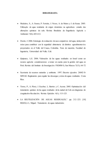 BIBLIOGRAFIA
 Medeiros, S., A. Soares, P. Ferreira, J. Neves, A. de Matos y J. de Souza. 2005.
Utilização de agua residuária de origen doméstica na agricultura: estudio das
alterações químicas do solo. Revista Brasileira de Engenharia Agrícola e
Ambiental 9(4), 603-612.
 Osorio, J. 2006. Estrategia de evaluación de usos conjuntivos del agua, incluyendo
reúso para contribuir con la seguridad alimentaria de distritos agroalimentarios
proyectados en el Valle del Cauca, Colombia. Tesis de maestría. Facultad de
Ingeniería, Universidad del Valle, Cali.
 Quipuzco, L.E. 2004. Valoración de las aguas residuales en Israel como un
recurso agrícola: consideraciones a tomar en cuenta para la gestión del agua en
Perú. Revista del Instituto de Investigación FIGMM G, San Marcos 7(13), 64-72
 Secretaria de recursos naturales y ambiente. 1997. Decreto ejecutivo 26042-S-
MINAE. Reglamento para regular las descargas y reúso de aguas residuales. Costa
Rica.
 Torres, P., A. Pérez, J. Escobar, L. Barrios y C. Acosta. 2005. Optimización del
tratamiento químico de las aguas residuales de la ciudad de Cali con diagramas de
coagulación-floculación. Revista Epiciclos 4(1), 113-125.
 LA REUTILIZACIÓN DE AGUAS RESIDUALES,” pp. 212–223. [10]
RIGOLA L. Miguel. Tratamiento de aguas industriales
 