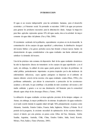 INTRODUCCION
El agua es un recurso indispensable para las actividades humanas, para el desarrollo
económico y el bienestar social. En promedio se necesitan 3.000 L de agua por persona
para generar los productos necesarios para la alimentación diaria. Aunque la irrigación
para fines agrícolas representa apenas 10% del agua usada, ésta es la actividad de mayor
consumo de agua dulce del planeta (Fao y Fida, 2006).
El crecimiento acelerado de la población, especialmente en países en vía de desarrollo; la
contaminación de los cuerpos de agua superficial y subterránea; la distribución desigual
del recurso hídrico y los graves períodos secos; han forzado a buscar nuevas fuentes de
abastecimiento de agua, considerándose a las aguas residuales una fuente adicional para
satisfacer la demanda del recurso.
Una de las prácticas más comunes de disposición final de las aguas residuales domésticas
ha sido la disposición directa sin tratamiento en los cuerpos de agua superficiales y en el
suelo; sin embargo, la calidad de estas aguas puede generar dos tipos de problemas: de
salud pública, particularmente importantes en países tropicales por la alta incidencia de
enfermedades infecciosas, cuyos agentes patógenos se dispersan en el ambiente de
manera eficiente a través de las excretas o las aguas residuales crudas (Mara, 1996), y los
problemas ambientales, por afectar la conservación o protección de los ecosistemas
acuáticos y del suelo, lo que contribuye a la pérdida de valor económico del recurso y del
medio ambiente y genera a su vez una disminución del bienestar para la comunidad
ubicada aguas abajo de las descargas (Pierce y Turner, 1990).
La utilización de aguas residuales en áreas agrícolas proviene de los tiempos antiguos en
Atenas; sin embargo, la mayor proliferación de sistemas de aplicación de aguas residuales
en el suelo ocurrió durante la segunda mitad del siglo XIX, principalmente en países como
Alemania, Australia, Estados Unidos, Francia, India, Inglaterra, México y Polonia. En el
periodo de la posguerra, la creciente necesidad de optimización de los recursos hídricos
renovó el interés por esta práctica en países como África del Sur, Alemania, Arabia
Saudita, Argentina, Australia, Chile, China, Estados Unidos, India, Israel, Kuwait,
México, Perú, Sudán y Túnez (Parreiras, 2005).
 