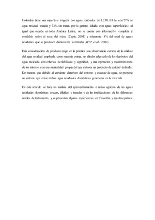 Colombia tiene una superficie irrigada con aguas residuales de 1.230.193 ha, con 27% de
agua residual tratada y 73% sin tratar, por lo general diluida con aguas superficiales; al
igual que sucede en toda América Latina, no se cuenta con información completa y
confiable sobre el tema del reúso (Cepis, 2003) y solamente 8% del total de aguas
residuales que se producen diariamente es tratado (WSP et al., 2007).
Esta consideración de producto exige en la práctica una observancia estricta de la calidad
del agua residual empleada como materia prima, un diseño adecuado de los depósitos del
agua reciclada con criterios de fiabilidad y seguridad, y una operación y mantenimiento
de los mismos con una mentalidad propia del que elabora un producto de calidad definida.
De manera que debido al creciente deterioro del entorno y escasez de agua, se propone
un sistema que reúse dichas agua residuales domésticas generadas en la vivienda
En este artículo se hace un análisis del aprovechamiento o reúso agrícola de las aguas
residuales domésticas crudas, diluidas o tratadas y de las implicaciones de los diferentes
niveles de tratamiento, y se presentan algunas experiencias en Colombia y en otros países.
 