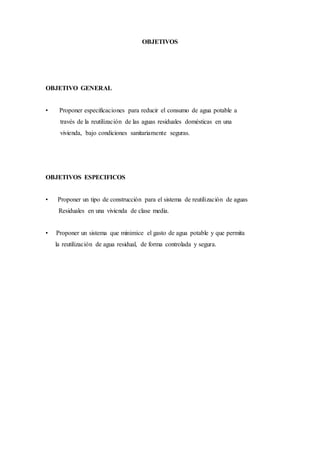 OBJETIVOS
OBJETIVO GENERAL
• Proponer especificaciones para reducir el consumo de agua potable a
través de la reutilización de las aguas residuales domésticas en una
vivienda, bajo condiciones sanitariamente seguras.
OBJETIVOS ESPECIFICOS
• Proponer un tipo de construcción para el sistema de reutilización de aguas
Residuales en una vivienda de clase media.
• Proponer un sistema que minimice el gasto de agua potable y que permita
la reutilización de agua residual, de forma controlada y segura.
 