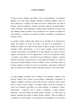 MARCO TEORICO
El reúso de aguas residuales está definido como su aprovechamiento en actividades
diferentes a las cuales fueron originadas (Ministerio del Medio Ambiente, 2001). Los
tipos y aplicaciones se clasifican de acuerdo con el sector o infraestructura que recibe el
beneficio, siendo los principales: el urbano, que incluye irrigación de parques públicos,
campos de atletismo, áreas residenciales y campos de golf; el industrial, en el que ha sido
muy empleado durante los últimos años, especialmente en los sistemas de refrigeración
de las industrias, y el agrícola, en la irrigación de cultivos. Este último es el principal uso
(Gutiérrez, 2003).
La actividad agrícola demanda agua residual por la necesidad de un abastecimiento
regular que compense la escasez del recurso, por causa de la estacionalidad o la
distribución irregular de la oferta de otras fuentes de agua a lo largo del año (Lara y
Hernández, 2003); adicionalmente, el uso de aguas residuales presenta beneficios
asociados al mejoramiento de la fertilidad de los suelos agrícolas por el aporte de materia
orgánica, macronutrientes (N y P) y oligoelementos, como Na y K, permitiendo reducir,
y en algunos casos eliminar, la necesidad del uso de fertilizantes químicos y trayendo
beneficios económicos al sector (Hoek et al., 2002, citados por Medeiros et al., 2005). La
preservación del medio ambiente se favorece también, al evitar el vertimiento directo de
las aguas residuales o al reducir los costos de su tratamiento, conservando la calidad del
agua y la recarga de los acuíferos de aguas subterráneas (Moscoso, 1993; Cepis, 2004).
Las aguas residuales domesticas son el resultado de las actividades cotidianas de las
personas. Entonces para el ahorro de agua potable es fundamental economizarla en
cualquier comunidad, sobre todo en zonas donde el servicio o suministro público de agua
suele ser costoso, escasos, irregular y de calidad variable; de ahí que el propósito es
proveer una orientación para líderes que toman decisiones de alternativas técnicas,
institucionales, y financieras para el manejo y tratamiento de aguas residuales
individuales y de cascos urbanos de tamaño pequeño a mediano, y con ello ofrecer un
liderazgo capacitado para mejorar el manejo de aguas residuales. Desde los orígenes de
la civilización, los seres humanos se han asentado en las proximidades de las corrientes
 