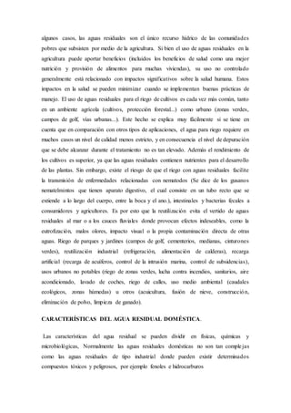 algunos casos, las aguas residuales son el único recurso hídrico de las comunidades
pobres que subsisten por medio de la agricultura. Si bien el uso de aguas residuales en la
agricultura puede aportar beneficios (incluidos los beneficios de salud como una mejor
nutrición y provisión de alimentos para muchas viviendas), su uso no controlado
generalmente está relacionado con impactos significativos sobre la salud humana. Estos
impactos en la salud se pueden minimizar cuando se implementan buenas prácticas de
manejo. El uso de aguas residuales para el riego de cultivos es cada vez más común, tanto
en un ambiente agrícola (cultivos, protección forestal...) como urbano (zonas verdes,
campos de golf, vías urbanas...). Este hecho se explica muy fácilmente si se tiene en
cuenta que en comparación con otros tipos de aplicaciones, el agua para riego requiere en
muchos casos un nivel de calidad menos estricto, y en consecuencia el nivel de depuración
que se debe alcanzar durante el tratamiento no es tan elevado. Además el rendimiento de
los cultivos es superior, ya que las aguas residuales contienen nutrientes para el desarrollo
de las plantas. Sin embargo, existe el riesgo de que el riego con aguas residuales facilite
la transmisión de enfermedades relacionadas con nematodos (Se dice de los gusanos
nematelmintos que tienen aparato digestivo, el cual consiste en un tubo recto que se
extiende a lo largo del cuerpo, entre la boca y el ano.), intestinales y bacterias fecales a
consumidores y agricultores. Es por esto que la reutilización evita el vertido de aguas
residuales al mar o a los cauces fluviales donde provocan efectos indeseables, como la
eutrofización, malos olores, impacto visual o la propia contaminación directa de otras
aguas. Riego de parques y jardines (campos de golf, cementerios, medianas, cinturones
verdes), reutilización industrial (refrigeración, alimentación de calderas), recarga
artificial (recarga de acuíferos, control de la intrusión marina, control de subsidencias),
usos urbanos no potables (riego de zonas verdes, lucha contra incendios, sanitarios, aire
acondicionado, lavado de coches, riego de calles, uso medio ambiental (caudales
ecológicos, zonas húmedas) u otros (acuicultura, fusión de nieve, construcción,
eliminación de polvo, limpieza de ganado).
CARACTERÍSTICAS DEL AGUA RESIDUAL DOMÉSTICA.
Las características del agua residual se pueden dividir en físicas, químicas y
microbiológicas, Normalmente las aguas residuales domésticas no son tan complejas
como las aguas residuales de tipo industrial donde pueden existir determinados
compuestos tóxicos y peligrosos, por ejemplo fenoles e hidrocarburos
 