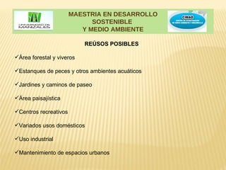 MAESTRIA EN DESARROLLO
                             SOSTENIBLE
                          Y MEDIO AMBIENTE

                           REÚSOS POSIBLES

Área forestal y viveros

Estanques de peces y otros ambientes acuáticos

Jardines y caminos de paseo

Área paisajística

Centros recreativos

Variados usos domésticos

Uso industrial

Mantenimiento de espacios urbanos
 