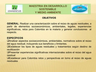 MAESTRIA EN DESARROLLO
                          SOSTENIBLE
                       Y MEDIO AMBIENTE

                                OBJETIVOS

GENERAL: Realizar una caracterización sobre el reúso de aguas residuales, a
partir de elementos socioeconómicos, ambientales, legales, experiencias
significativas, retos para Colombia en la materia y generar conclusiones al
respecto.

ESPECÍFICOS
Analizar aspectos socioeconómicos, ambientales, normativos sobre el reúso
del agua residual, incluyendo sus beneficios y limitantes.
Establecer los tipos de aguas residuales y tratamientos según destino de
reutilización
Presentar experiencias significativas internacionales sobre el reúso del agua
residual
Establecer para Colombia retos y perspectivas en torno al reúso de aguas
residuales
 