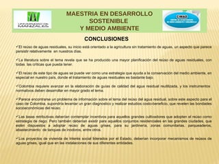 MAESTRIA EN DESARROLLO
                                    SOSTENIBLE
                                 Y MEDIO AMBIENTE
                                          CONCLUSIONES
El reúso de aguas residuales, su inicio está orientado a la agricultura sin tratamiento de aguas, un aspecto que parece
persistir relativamente en nuestros días.

La literatura sobre el tema revela que se ha producido una mayor planificación del reúso de aguas residuales, con
todas las críticas que pueda tener.

El reúso de este tipo de aguas se puede ver como una estrategia que ayuda a la conservación del medio ambiente, en
especial en nuestro país, donde el tratamiento de aguas residuales es bastante bajo.

Colombia requiere avanzar en la elaboración de guías de calidad del agua residual reutilizada, y los instrumentos
normativos deben desarrollar en mayor grado el tema.

Parece encontrarse un problema de información sobre el tema del reúso del agua residual, sobre este aspecto para el
caso de Colombia, supondría levantar un gran diagnostico y realizar estudios costo-beneficio, que revelen las bondades
socioeconómicas del reúso.

Las tasas retributivas deberían contemplar incentivos para aquellos grandes cultivadores que adopten el reúso como
estrategia de riego. Pero también deberían existir para aquellos conjuntos residenciales en las grandes ciudades, que
estén dispuestos a adoptar reúso de aguas grises, para su jardinería, zonas comunitarias, parqueaderos,
abastecimiento de tanques de inodoros, entre otros.

Los proyectos de vivienda de Interés social liderados por el Estado, deberían incorporar mecanismos de reúsos de
aguas grises, igual que en las instalaciones de sus diferentes entidades.
 
