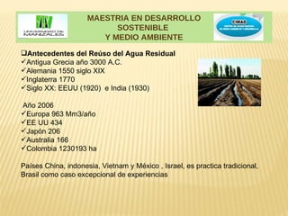 MAESTRIA EN DESARROLLO
                           SOSTENIBLE
                        Y MEDIO AMBIENTE
Antecedentes del Reúso del Agua Residual
Antigua Grecia año 3000 A.C.
Alemania 1550 siglo XIX
Inglaterra 1770
Siglo XX: EEUU (1920) e India (1930)

Año 2006
Europa 963 Mm3/año
EE UU 434
Japón 206
Australia 166
Colombia 1230193 ha

Países China, indonesia, Vietnam y México , Israel, es practica tradicional,
Brasil como caso excepcional de experiencias
 