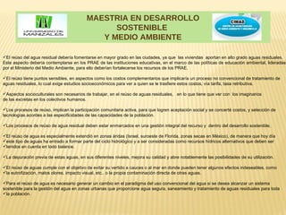 MAESTRIA EN DESARROLLO
                                                 SOSTENIBLE
                                              Y MEDIO AMBIENTE

El reúso del agua residual debería fomentarse en mayor grado en las ciudades, ya que las viviendas aportan en alto grado aguas residuales.
Este aspecto debería contemplarse en los PRAE de las instituciones educativas, en el marco de las políticas de educación ambiental, lideradas
por el Ministerio del Medio Ambiente, para ello deberían fortalecerse los recursos de los PRAE.

El reúso tiene puntos sensibles, en aspectos como los costos complementarios que implicaría un proceso no convencional de tratamiento de
aguas residuales, lo cual exige estudios socioeconómicos para ver a quien se le trasfiere estos costos, vía tarifa, tasa retributiva.

Aspectos socioculturales son necesarios de trabajar, en el reúso de aguas residuales, en lo que tiene que ver con los imaginarios
de las excretas en los colectivos humanos.

Los procesos de reúso, implican la participación comunitaria activa, para que logren aceptación social y se concerté costos, y selección de
tecnologías acordes a las especificidades de las capacidades de la población.

Los procesos de reúso de agua residual deben estar enmarcados en una gestión integral del recurso y dentro del desarrollo sostenible.

El reúso de agua es especialmente extendió en zonas áridas (Israel, suroeste de Florida, zonas secas en México), de manera que hoy día
este tipo de aguas ha entrado a formar parte del ciclo hidrológico y a ser consideradas como recursos hídricos alternativos que deben ser
tenidos en cuenta en todo balance.

La depuración previa de estas aguas, en sus diferentes niveles, mejora su calidad y abre notablemente las posibilidades de su utilización.

El reúso de aguas cumple con el objetivo de evitar su vertido a cauces o al mar en donde pueden tener algunos efectos indeseables, como
la eutrofización, malos olores, impacto visual, etc.. o la propia contaminación directa de otras aguas.

Para el reúso de agua es necesario generar un cambio en el paradigma del uso convencional del agua si se desea alcanzar un sistema
sostenible para la gestión del agua en zonas urbanas que proporcione agua segura, saneamiento y tratamiento de aguas residuales para toda
la población.
 