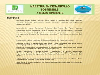 MAESTRIA EN DESARROLLO
                                  SOSTENIBLE
                               Y MEDIO AMBIENTE
Bibliografía
         Jamilette Kestler Rojas, Patricia,      Us o, Reúso Y Reciclaje Del Agua Residual
         En    Una   Viv ienda,    Universidad   Rafael   Landívar,   Facultad    De    Ingeniería,
         Guatemala 2004.


         Jaramillo   Ll.   María    Fernanda,    Potencial   De   Reúso   De     Agua     Residual
         Doméstica Como Estrategia Para El Control De La Contaminación Por Agua
         Residual En El Valle Geográfico Del Río Cauca, Universidad del Valle, Facultad
         De Ingeniería, Escuela De Recursos Naturales Y Del Medio Ambiente, Cali
         2010.


         Documento Política Nacional de Gestión Integral del Recurso Hídrico.

         Instituto Cinara – Universidad del Valle, Usos Múltiples               del    Agua   como
         Estrategia para Enfrentar La Pobreza, Cali, Julio de 2006.

         Aspectos Económicos, Socioculturales E Institucionales Del Uso De Las Aguas
         Residuales, CEPIS/OPS/OMS, en www.google.com

         Suarez Marmolejo, Claudia Lorena, Tratamiento De Aguas Residuales
         Municipales En El Valle Del Cauca, Universidad Del Valle, Facultad De
         Ingeniería, Escuela De Ingeniería De Recursos Naturales Y Del Ambiente, Cali
         2010

         Hojas informativ as sobre enfermedades relacionadas              con    el   agua,   Agua,
         Saneamiento y Salud, OMS, www.google.com

         Guía Para La Implementación Del Reúso Del Agua En Colombia, Ministerio del
         Medio Ambiente
 