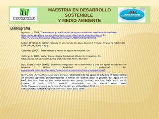 MAESTRIA EN DESARROLLO
                                    SOSTENIBLE
                                 Y MEDIO AMBIENTE
Bibliografía
      Aguado. J. 2009. Tratamiento y reutilización de aguas residuales mediante humedales:
      Alternativa ecológica para poblaciones con problemas de abastecimiento. En:
      http://www.madrimasd.org/blogs/remtavares/2009/04/02/115734

      Antón, D y Díaz, C. (2000). Sequía en un mundo de agua, San josé Toluca, Piriguazú Ediciones/
      CIRA-UAEM, 2000, 420 p.

      Carranza (2009). Tratamiento y reuso de aguas residuales. En:

      Kathryn C. 2009. Water Reuse: Using Reclaimed Water for Irrigation. En:
      http://pubs.ext.vt.edu/452/452-014/452-014.html. 452-014

      Ops, Cepis y HEP (2002). Sistemas integrados de tratamiento y uso de aguas residuales en
      Ámerica           Latina.          Realidad           y          potencial.          En:
      www.bvsde.paho.org/bvsaar/e/proyecto/complement/casos/mezquital.pdf.

      QUIPUZCO USHNAHUA, Lawrence Enrique. Valoración de las aguas residuales en Israel como
      un recurso agrícola: consideraciones a tomar en cuenta para la gestión del agua en el
      Perú. Rev. Inst. investig. Fac. minas metal cienc. geogr. [online]. ene./jun. 2004, vol.7, no.13
      [citado   15     Julio    2012],   p.64-72.    Disponible   en     la    World    Wide     Web:
      <http://www.scielo.org.pe/scielo.php?script=sci_arttext&pid=S1561-
      08882004000100009&lng=es&nrm=iso>. ISSN 1561-0888.
 