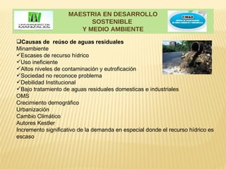 MAESTRIA EN DESARROLLO
                          SOSTENIBLE
                       Y MEDIO AMBIENTE
Causas de reúso de aguas residuales
Minambiente
Escases de recurso hídrico
Uso ineficiente
Altos niveles de contaminación y eutroficación
Sociedad no reconoce problema
Debilidad Institucional
Bajo tratamiento de aguas residuales domesticas e industriales
OMS
Crecimiento demográfico
Urbanización
Cambio Climático
Autores Kestler
Incremento significativo de la demanda en especial donde el recurso hídrico es
escaso
 