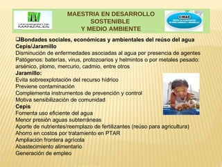 MAESTRIA EN DESARROLLO
                          SOSTENIBLE
                       Y MEDIO AMBIENTE
Bondades sociales, económicas y ambientales del reúso del agua
Cepis/Jaramillo
Disminución de enfermedades asociadas al agua por presencia de agentes
Patógenos: baterías, virus, protozoarios y helmintos o por metales pesado:
arsénico, plomo, mercurio, cadmio, entre otros
Jaramillo:
Evita sobreexplotación del recurso hídrico
Previene contaminación
Complementa instrumentos de prevención y control
Motiva sensibilización de comunidad
Cepis
Fomenta uso eficiente del agua
Menor presión aguas subterráneas
Aporte de nutrientes/reemplazo de fertilizantes (reúso para agricultura)
Ahorro en costos por tratamiento en PTAR
Ampliación frontera agrícola
Abastecimiento alimentario
Generación de empleo
 