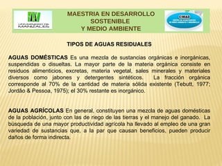MAESTRIA EN DESARROLLO
                             SOSTENIBLE
                          Y MEDIO AMBIENTE

                       TIPOS DE AGUAS RESIDUALES

AGUAS DOMÉSTICAS Es una mezcla de sustancias orgánicas e inorgánicas,
suspendidas o disueltas. La mayor parte de la materia orgánica consiste en
residuos alimenticios, excretas, materia vegetal, sales minerales y materiales
diversos como jabones y detergentes sintéticos.         La fracción orgánica
corresponde al 70% de la cantidad de materia sólida existente (Tebutt, 1977;
Jordão & Pessoa, 1975); el 30% restante es inorgánico.


AGUAS AGRÍCOLAS En general, constituyen una mezcla de aguas domésticas
de la población, junto con las de riego de las tierras y el manejo del ganado. La
búsqueda de una mayor productividad agrícola ha llevado al empleo de una gran
variedad de sustancias que, a la par que causan beneficios, pueden producir
daños de forma indirecta.
 