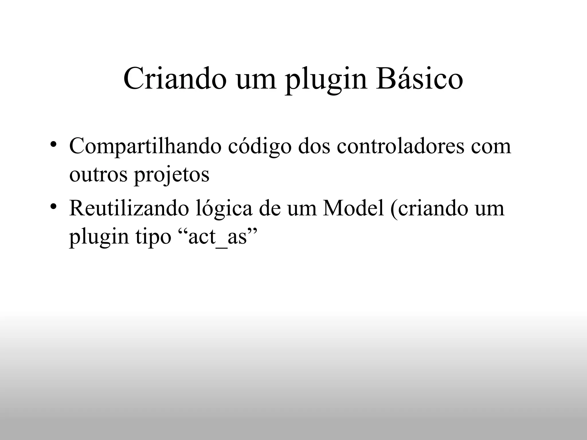 Criando um plugin Básico
• Compartilhando código dos controladores com
  outros projetos
• Reutilizando lógica de um Model (criando um
  plugin tipo “act_as”
 