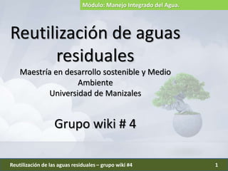 Reutilización de aguas
residuales
Maestría en desarrollo sostenible y Medio
Ambiente
Universidad de Manizales
Grupo wiki # 4
Reutilización de las aguas residuales – grupo wiki #4 1
Módulo: Manejo Integrado del Agua.
 