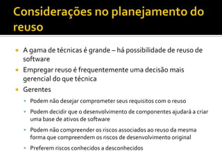 Considerações no planejamento do reusoA gama de técnicas é grande – há possibilidade de reuso de softwareEmpregar reuso é frequentemente uma decisão mais gerencial do que técnicaGerentesPodem não desejar comprometer seus requisitos com o reusoPodem decidir que o desenvolvimento de componentes ajudará a criar uma base de ativos de softwarePodem não compreender os riscos associados ao reuso da mesma forma que compreendem os riscos de desenvolvimento originalPreferem riscos conhecidos a desconhecidos
