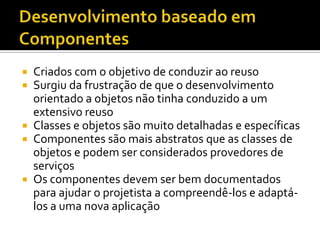 Desenvolvimento baseado em ComponentesCriados com o objetivo de conduzir ao reusoSurgiu da frustração de que o desenvolvimento orientado a objetos não tinha conduzido a um extensivo reusoClasses e objetos são muito detalhadas e específicasComponentes são mais abstratos que as classes de objetos e podem ser considerados provedores de serviçosOs componentes devem ser bem documentados para ajudar o projetista a compreendê-los e adaptá-los a uma nova aplicação