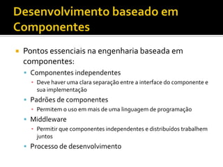 Desenvolvimento baseado em ComponentesPontos essenciais na engenharia baseada em componentes:Componentes independentesDeve haver uma clara separação entre a interface do componente e sua implementaçãoPadrões de componentesPermitem o uso em mais de uma linguagem de programaçãoMiddlewarePermitir que componentes independentes e distribuídos trabalhem juntosProcesso de desenvolvimento