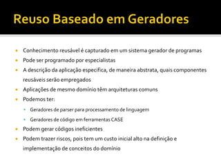 Reuso Baseado em GeradoresConhecimento reusável é capturado em um sistema gerador de programasPode ser programado por especialistasA descrição da aplicação especifica, de maneira abstrata, quais componentes reusáveis serão empregadosAplicações de mesmo domínio têm arquiteturas comunsPodemos ter:Geradores de parser para processamento de linguagemGeradores de código em ferramentas CASEPodem gerar códigos ineficientesPodem trazer riscos, pois tem um custo inicial alto na definição e implementação de conceitos do domínio