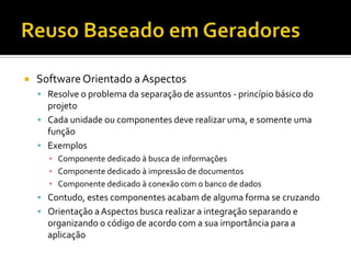 Reuso Baseado em GeradoresSoftware Orientado a AspectosResolve o problema da separação de assuntos - princípio básico do projetoCada unidade ou componentes deve realizar uma, e somente uma funçãoExemplosComponente dedicado à busca de informaçõesComponente dedicado à impressão de documentosComponente dedicado à conexão com o banco de dadosContudo, estes componentes acabam de alguma forma se cruzandoOrientação a Aspectos busca realizar a integração separando e organizando o código de acordo com a sua importância para a aplicação