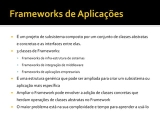 Frameworks de AplicaçõesÉ um projeto de subsistema composto por um conjunto de classes abstratas e concretas e as interfaces entre elas.3 classes de Frameworks:Frameworks de infra-estrutura de sistemasFrameworks de integração de middlewareFrameworks de aplicações empresariaisÉ uma estrutura genérica que pode ser ampliada para criar um subsistema ou aplicação mais específicaAmpliar o Framework pode envolver a adição de classes concretas que herdam operações de classes abstratas no FrameworkO maior problema está na sua complexidade e tempo para aprender a usá-lo