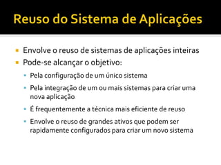 Reuso do Sistema de AplicaçõesEnvolve o reuso de sistemas de aplicações inteirasPode-se alcançar o objetivo:Pela configuração de um único sistemaPela integração de um ou mais sistemas para criar uma nova aplicaçãoÉ frequentemente a técnica mais eficiente de reusoEnvolve o reuso de grandes ativos que podem ser rapidamente configurados para criar um novo sistema