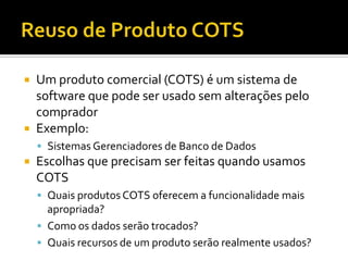 Reuso de Produto COTSUm produto comercial (COTS) é um sistema de software que pode ser usado sem alterações pelo compradorExemplo:Sistemas Gerenciadores de Banco de DadosEscolhas que precisam ser feitas quando usamos COTSQuais produtos COTS oferecem a funcionalidade mais apropriada?Como os dados serão trocados?Quais recursos de um produto serão realmente usados?
