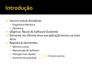 IntroduçãoUso em outras disciplinasEngenharia MecânicaEletrônicaObjetivo: Reuso do Software ExistenteSomente nos últimos anos sua aplicação tornou-se mais ativaReposta às demandas:Menores custosManutenção de SoftwareEntregas mais rápidasAumento da qualidadeDireções opostas