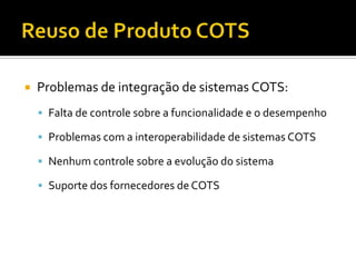 Reuso de Produto COTSProblemas de integração de sistemas COTS:Falta de controle sobre a funcionalidade e o desempenhoProblemas com a interoperabilidade de sistemas COTSNenhum controle sobre a evolução do sistemaSuporte dos fornecedores de COTS