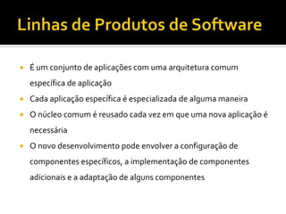 Linhas de Produtos de SoftwareÉ um conjunto de aplicações com uma arquitetura comum específica de aplicaçãoCada aplicação específica é especializada de alguma maneiraO núcleo comum é reusado cada vez em que uma nova aplicação é necessáriaO novo desenvolvimento pode envolver a configuração de componentes específicos, a implementação de componentes adicionais e a adaptação de alguns componentes