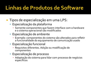 Linhas de Produtos de SoftwareTipos de especialização em uma LPS:Especialização da plataformaSomente componentes que fazem interface com o hardware e o sistema operacional são modificadosEspecialização de ambienteExemplo: componentes do sistema são alterados para refletir a funcionalidade do equipamento de comunicação usadoEspecialização funcionalRequisitos diferentes. Adição ou modificação de componentesEspecialização de processoAdaptação do sistema para lidar com processo de negócios específicos