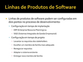 Linhas de Produtos de SoftwareLinhas de produtos de software podem ser configuradas em dois pontos no processo de desenvolvimento:Configuração em tempo de implantaçãoERP (Enterprise ResourcePlanning) ouSIGE (Sistemas Integrados de Gestão Empresarial)Configuração em tempo de projetoLevantar os requisitos dos stakeholdersEscolher um membro da família mais adequadoRenegociar requisitosAdaptar o sistema existenteEntregar novo membro de família