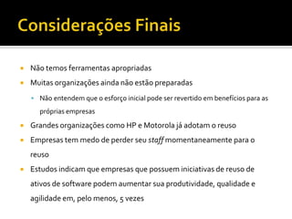 Considerações FinaisNão temos ferramentas apropriadasMuitas organizações ainda não estão preparadasNão entendem que o esforço inicial pode ser revertido em benefícios para as próprias empresasGrandes organizações como HP e Motorola já adotam o reusoEmpresas tem medo de perder seu staff momentaneamente para o reusoEstudos indicam que empresas que possuem iniciativas de reuso de ativos de software podem aumentar sua produtividade, qualidade e agilidade em, pelo menos, 5 vezes