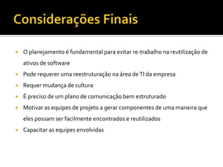 Considerações FinaisO planejamento é fundamental para evitar re-trabalho na reutilização de ativos de softwarePode requerer uma reestruturação na área de TI da empresaRequer mudança de culturaÉ preciso de um plano de comunicação bem estruturadoMotivar as equipes de projeto a gerar componentes de uma maneira que eles possam ser facilmente encontrados e reutilizadosCapacitar as equipes envolvidas