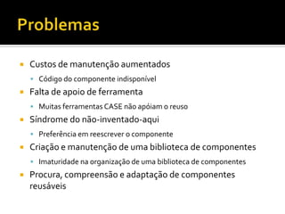 ProblemasCustos de manutenção aumentadosCódigo do componente indisponívelFalta de apoio de ferramentaMuitas ferramentas CASE não apóiam o reusoSíndrome do não-inventado-aquiPreferência em reescrever o componenteCriação e manutenção de uma biblioteca de componentesImaturidade na organização de uma biblioteca de componentesProcura, compreensão e adaptação de componentes reusáveis
