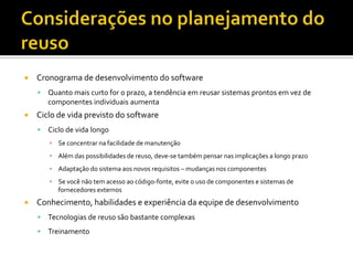 Considerações no planejamento do reusoCronograma de desenvolvimento do softwareQuanto mais curto for o prazo, a tendência em reusar sistemas prontos em vez de componentes individuais aumentaCiclo de vida previsto do softwareCiclo de vida longoSe concentrar na facilidade de manutençãoAlém das possibilidades de reuso, deve-se também pensar nas implicações a longo prazoAdaptação do sistema aos novos requisitos – mudanças nos componentesSe você não tem acesso ao código-fonte, evite o uso de componentes e sistemas de fornecedores externosConhecimento, habilidades e experiência da equipe de desenvolvimentoTecnologias de reuso são bastante complexasTreinamento