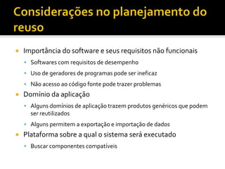 Considerações no planejamento do reusoImportância do software e seus requisitos não funcionaisSoftwares com requisitos de desempenhoUso de geradores de programas pode ser ineficazNão acesso ao código fonte pode trazer problemasDomínio da aplicaçãoAlguns domínios de aplicação trazem produtos genéricos que podem ser reutilizadosAlguns permitem a exportação e importação de dadosPlataforma sobre a qual o sistema será executadoBuscar componentes compatíveis