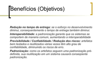 O que é reuso de software? Nasceu da observação de que os softwares frequentemente seguem padrões similares; Não é aplicavel somente a fragmentos do código, também é uma forma eficaz de aproveitar os conhecimentos sobre o desenvolvimento de sistemas; Envolve a representação dos produtos em vários níveis de abstração, armazenamento, identificação de similaridades entre situações novas e antigas, recuperação de produtos já desenvolvidos e sua adaptação na nova situação; 
