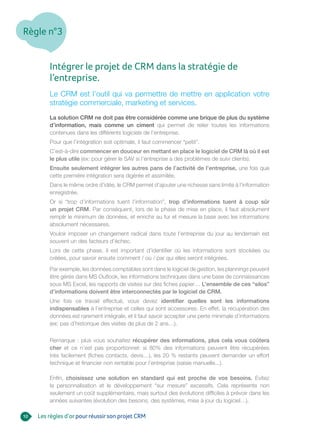 Règle n°3
10
Intégrer le projet de CRM dans la stratégie de
l’entreprise.
Le CRM est l’outil qui va permettre de mettre en application votre
stratégie commerciale, marketing et services.
La solution CRM ne doit pas être considérée comme une brique de plus du système
d’information, mais comme un ciment qui permet de relier toutes les informations
contenues dans les différents logiciels de l’entreprise.
Pour que l’intégration soit optimale, il faut commencer “petit”.
C’est-à-dire commencer en douceur en mettant en place le logiciel de CRM là où il est
le plus utile (ex: pour gérer le SAV si l’entreprise a des problèmes de suivi clients).
Ensuite seulement intégrer les autres pans de l’activité de l’entreprise, une fois que
cette première intégration sera digérée et assimilée.
Dans le même ordre d’idée, le CRM permet d’ajouter une richesse sans limite à l’information
enregistrée.
Or si “trop d’informations tuent l’information”, trop d’informations tuent à coup sûr
un projet CRM. Par conséquent, lors de la phase de mise en place, il faut absolument
remplir le minimum de données, et enrichir au fur et mesure la base avec les informations
absolument nécessaires.
Vouloir imposer un changement radical dans toute l’entreprise du jour au lendemain est
souvent un des facteurs d’échec.
Lors de cette phase, il est important d’identifier où les informations sont stockées ou
créées, pour savoir ensuite comment / où / par qui elles seront intégrées.
Par exemple, les données comptables sont dans le logiciel de gestion, les plannings peuvent
être gérés dans MS Outlook, les informations techniques dans une base de connaissances
sous MS Excel, les rapports de visites sur des fiches papier… L’ensemble de ces “silos”
d’informations doivent être interconnectés par le logiciel de CRM.
Une fois ce travail effectué, vous devez identifier quelles sont les informations
indispensables à l’entreprise et celles qui sont accessoires. En effet, la récupération des
données est rarement intégrale, et il faut savoir accepter une perte minimale d’informations
(ex: pas d’historique des visites de plus de 2 ans…).
Remarque : plus vous souhaitez récupérer des informations, plus cela vous coûtera
cher et ce n’est pas proportionnel: si 80% des informations peuvent être récupérées
très facilement (fiches contacts, devis…), les 20 % restants peuvent demander un effort
technique et financier non rentable pour l’entreprise (saisie manuelle...).
Enfin, choisissez une solution en standard qui est proche de vos besoins. Evitez
la personnalisation et le développement “sur mesure” excessifs. Cela représente non
seulement un coût supplémentaire, mais surtout des évolutions difficiles à prévoir dans les
années suivantes (évolution des besoins, des systèmes, mise à jour du logiciel…).
Les règles d’orpourréussirson projet CRM
 
