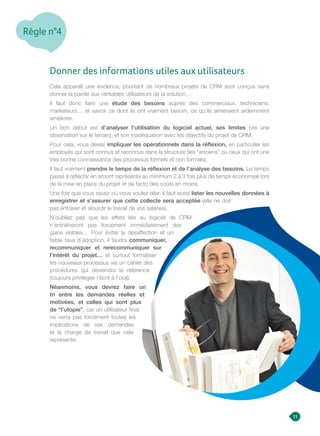Règle n°4
Donner des informations utiles aux utilisateurs
Cela apparaît une évidence, pourtant de nombreux projets de CRM sont conçus sans
donner la parole aux véritables utilisateurs de la solution…
Il faut donc faire une étude des besoins auprès des commerciaux, techniciens,
marketeurs… et savoir ce dont ils ont vraiment besoin, ce qu’ils aimeraient ardemment
améliorer.
Un bon début est d’analyser l’utilisation du logiciel actuel, ses limites (via une
observation sur le terrain), et son inadéquation avec les objectifs du projet de CRM.
Pour cela, vous devez impliquer les opérationnels dans la réflexion, en particulier les
employés qui sont connus et reconnus dans la structure (les “anciens” ou ceux qui ont une
très bonne connaissance des processus formels et non formels).
Il faut vraiment prendre le temps de la réflexion et de l’analyse des besoins. Le temps
passé à réfléchir en amont représente au minimum 2 à 3 fois plus de temps économisé lors
de la mise en place du projet et de facto des coûts en moins.
Une fois que vous savez où vous voulez aller, il faut aussi lister les nouvelles données à
enregistrer et s’assurer que cette collecte sera acceptée (elle ne doit
pas entraver et alourdir le travail de vos salariés).
N’oubliez pas que les effets liés au logiciel de CRM
n’entraîneront pas forcément immédiatement des
gains visibles… Pour éviter la désaffection et un
faible taux d’adoption, il faudra communiquer,
recommuniquer et rerecommuniquer sur
l’intérêt du projet… et surtout formaliser
les nouveaux processus via un cahier des
procédures qui deviendra la référence
(toujours privilégier l’écrit à l’oral).
Néanmoins, vous devrez faire un
tri entre les demandes réelles et
motivées, et celles qui sont plus
de “l’utopie”, car un utilisateur final
ne verra pas forcément toutes les
implications de ses demandes
et la charge de travail que cela
représente.
11
 