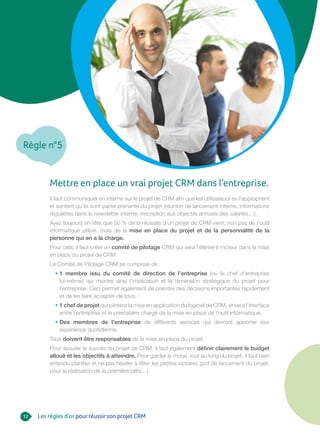 Règle n°5
12 Les règles d’orpourréussirson projet CRM
Mettre en place un vrai projet CRM dans l’entreprise.
Il faut communiquer en interne sur le projet de CRM afin que les utilisateurs se l’approprient
et sentent qu’ils sont partie prenante du projet (réunion de lancement interne, informations
régulières dans la newsletter interne, inscription aux objectifs annuels des salariés…).
Ayez toujours en tête que 50 % de la réussite d’un projet de CRM vient, non pas de l’outil
informatique utilisé, mais de la mise en place du projet et de la personnalité de la
personne qui en a la charge.
Pour cela, il faut créer un comité de pilotage CRM qui sera l’élément moteur dans la mise
en place du projet de CRM.
Le Comité de Pilotage CRM se compose de :
• 1 membre issu du comité de direction de l’entreprise (ou le chef d’entreprise
lui-même) qui montre ainsi l’implication et la dimension stratégique du projet pour
l’entreprise. Ceci permet également de prendre des décisions importantes rapidement
et de les faire accepter de tous.
• 1 chef de projet qui pilotera la mise en application du logiciel de CRM, et sera l’interface
entre l’entreprise et le prestataire chargé de la mise en place de l’outil informatique.
• Des membres de l’entreprise de différents services qui devront apporter leur
expérience quotidienne.
Tous doivent être responsables de la mise en place du projet.
Pour assurer le succès du projet de CRM, il faut également définir clairement le budget
alloué et les objectifs à atteindre. Pour garder le moral, tout au long du projet, il faut bien
entendu planifier et ne pas hésiter à fêter les petites victoires (pot de lancement du projet,
pour la réalisation de la première béta…).
 